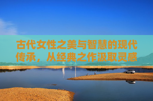 古代女性之美与智慧的现代传承，从经典之作汲取灵感