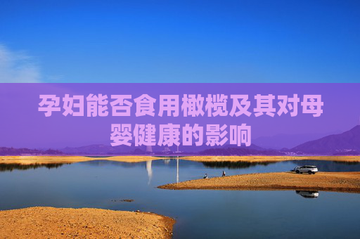 孕妇能否食用橄榄及其对母婴健康的影响