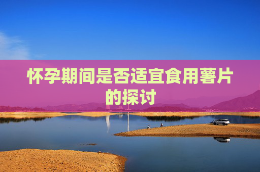 怀孕期间是否适宜食用薯片的探讨