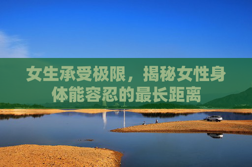 女生承受极限，揭秘女性身体能容忍的最长距离