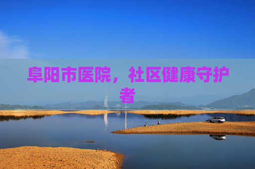 阜阳市医院,社区健康守护者 阜阳市医院,社区健康守护者