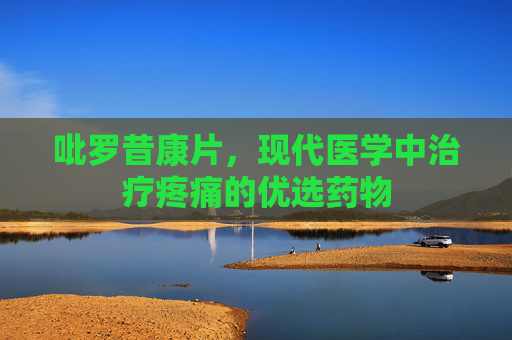 吡罗昔康片，现代医学中治疗疼痛的优选药物