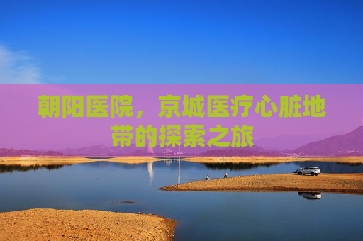 朝阳医院，京城医疗心脏地带的探索之旅