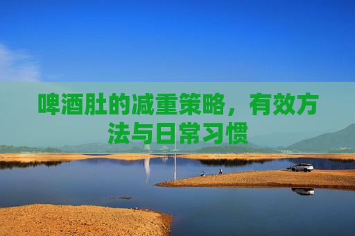 啤酒肚的减重策略，有效方法与日常习惯