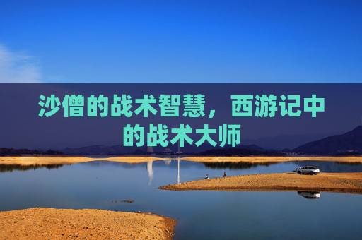 沙僧的战术智慧，西游记中的战术大师