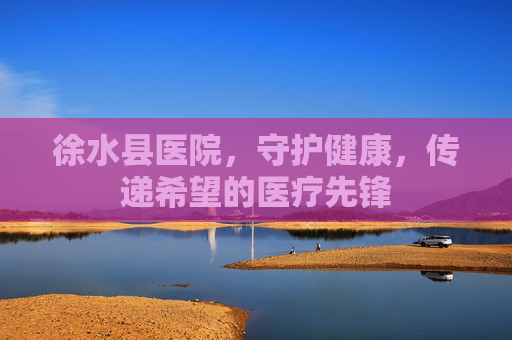徐水县医院,守护健康,传递希望的医疗先锋 徐水县医院,守护健康,传递希望的医疗先锋