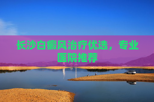 长沙白癜风治疗优选，专业医院推荐