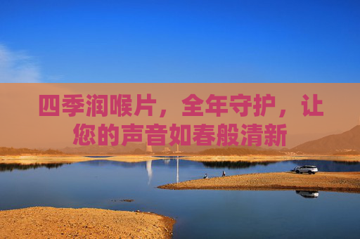 四季润喉片,全年守护,让您的声音如春般清新 四季润喉片,全年守护,让您的声音如春般清新