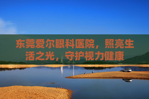 东莞爱尔眼科医院，照亮生活之光，守护视力健康