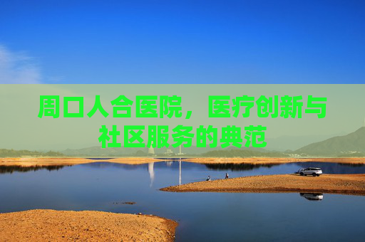周口人合医院，医疗创新与社区服务的典范