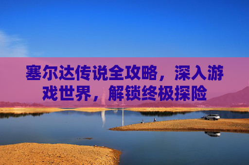 塞尔达传说全攻略，深入游戏世界，解锁终极探险