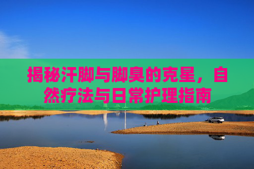揭秘汗脚与脚臭的克星，自然疗法与日常护理指南