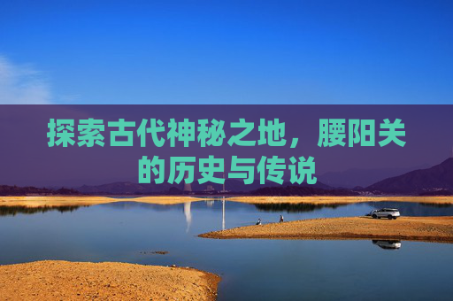 探索古代神秘之地，腰阳关的历史与传说