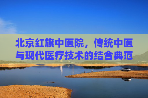 北京红旗中医院,传统中医与现代医疗技术的结合典范 北京红旗中医院,传统中医与现代医疗技术的结合典范