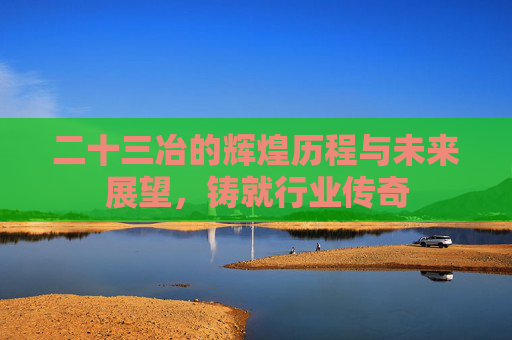 二十三冶的辉煌历程与未来展望，铸就行业传奇
