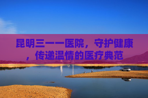 昆明三一一医院，守护健康，传递温情的医疗典范
