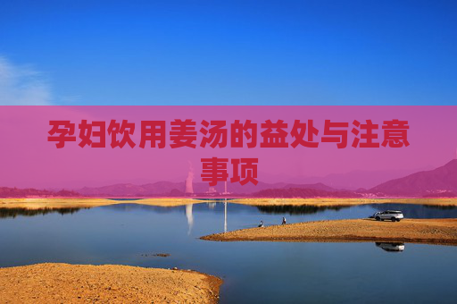 孕妇饮用姜汤的益处与注意事项