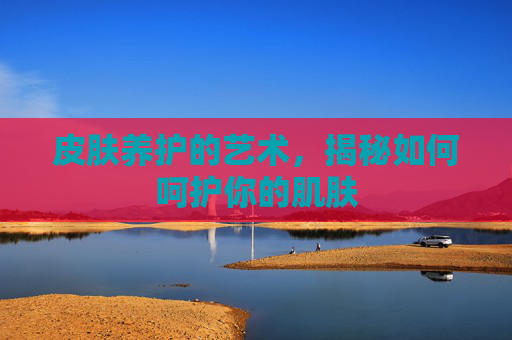 皮肤养护的艺术，揭秘如何呵护你的肌肤