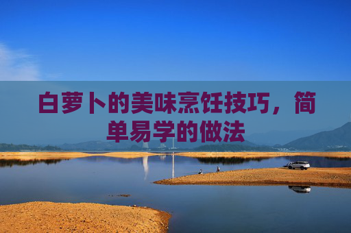 白萝卜的美味烹饪技巧，简单易学的做法