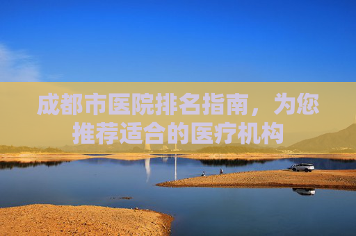 成都市医院排名指南,为您推荐适合的医疗机构 成都市医院排名指南,为您推荐适合的医疗机构