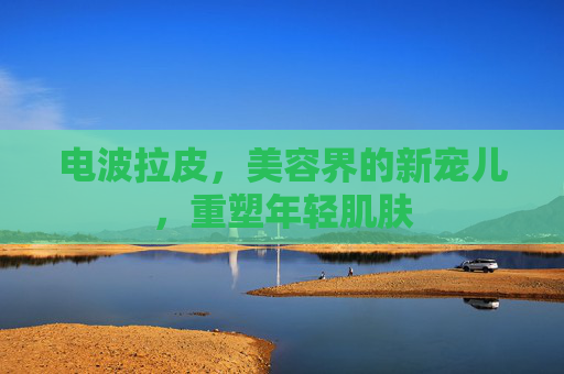 电波拉皮，美容界的新宠儿，重塑年轻肌肤
