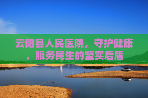 云阳县人民医院，守护健康，服务民生的坚实后盾
