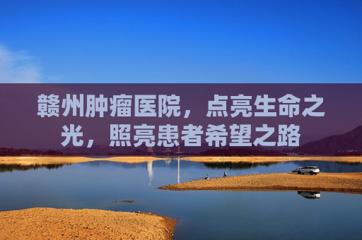 赣州肿瘤医院，点亮生命之光，照亮患者希望之路