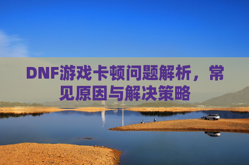 DNF游戏卡顿问题解析，常见原因与解决策略