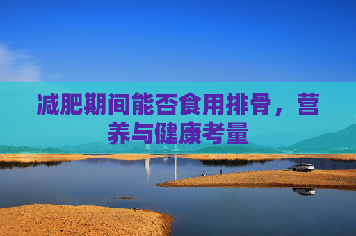 减肥期间能否食用排骨，营养与健康考量