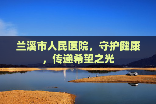 兰溪市人民医院，守护健康，传递希望之光