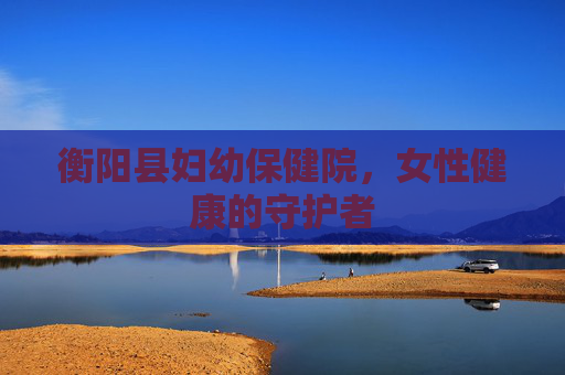 衡阳县妇幼保健院，女性健康的守护者