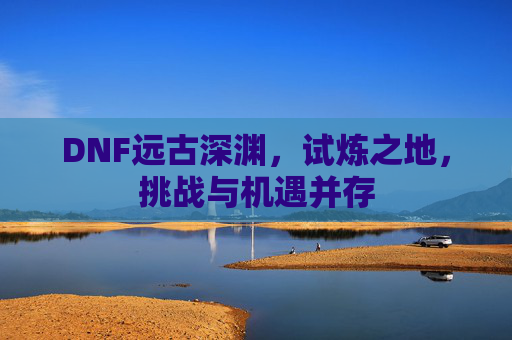 DNF远古深渊，试炼之地，挑战与机遇并存