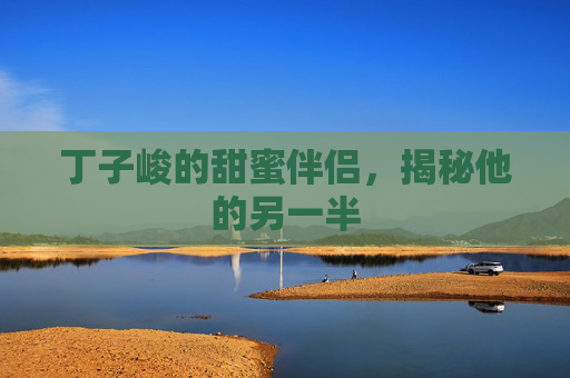 丁子峻的甜蜜伴侣,揭秘他的另一半 丁子峻的甜蜜伴侣,揭秘他的另一半