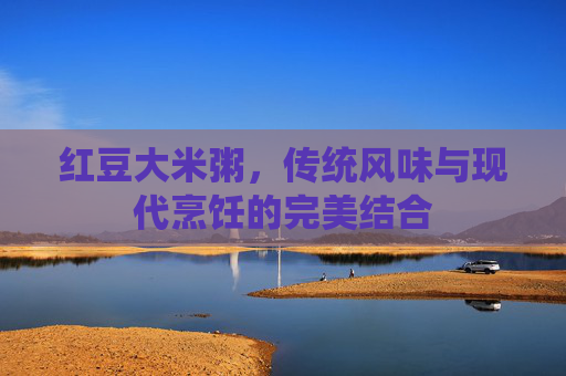 红豆大米粥，传统风味与现代烹饪的完美结合