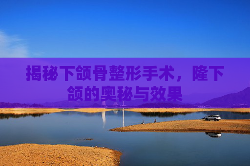 揭秘下颌骨整形手术，隆下颌的奥秘与效果