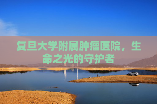 复旦大学附属肿瘤医院，生命之光的守护者