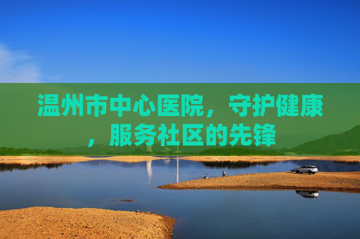 温州市中心医院，守护健康，服务社区的先锋