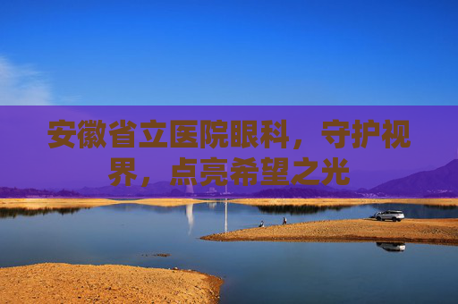 安徽省立医院眼科，守护视界，点亮希望之光