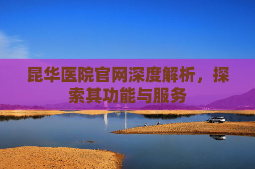 昆华医院官网深度解析，探索其功能与服务