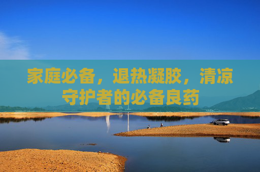 家庭必备,退热凝胶,清凉守护者的必备良药 家庭必备,退热凝胶,清凉守护者的必备良药