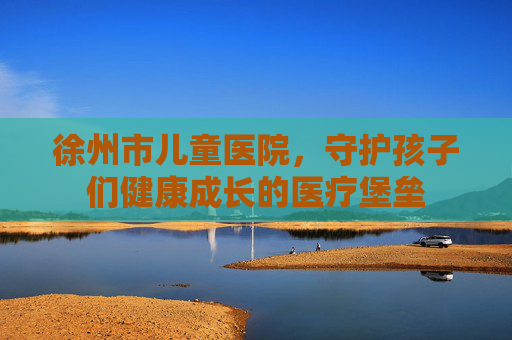 徐州市儿童医院，守护孩子们健康成长的医疗堡垒