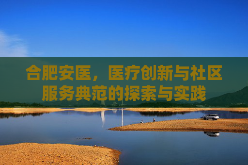 合肥安医，医疗创新与社区服务典范的探索与实践