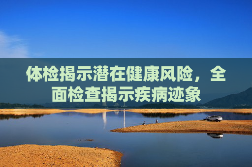 体检揭示潜在健康风险，全面检查揭示疾病迹象