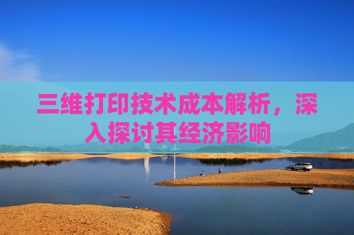 三维打印技术成本解析，深入探讨其经济影响
