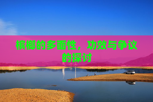 槟榔的多面性，功效与争议的探讨