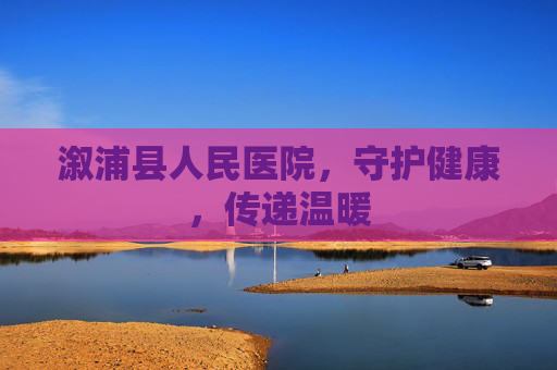 溆浦县人民医院，守护健康，传递温暖