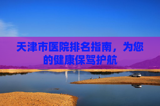 天津市医院排名指南，为您的健康保驾护航