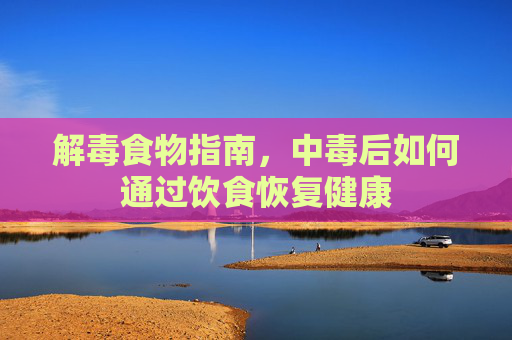 解毒食物指南，中毒后如何通过饮食恢复健康
