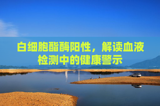 白细胞酯酶阳性,解读血液检测中的健康警示 白细胞酯酶阳性,解读血液检测中的健康警示