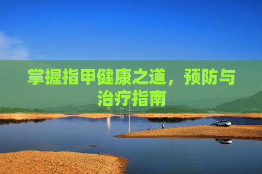 掌握指甲健康之道,预防与治疗指南 掌握指甲健康之道,预防与治疗指南